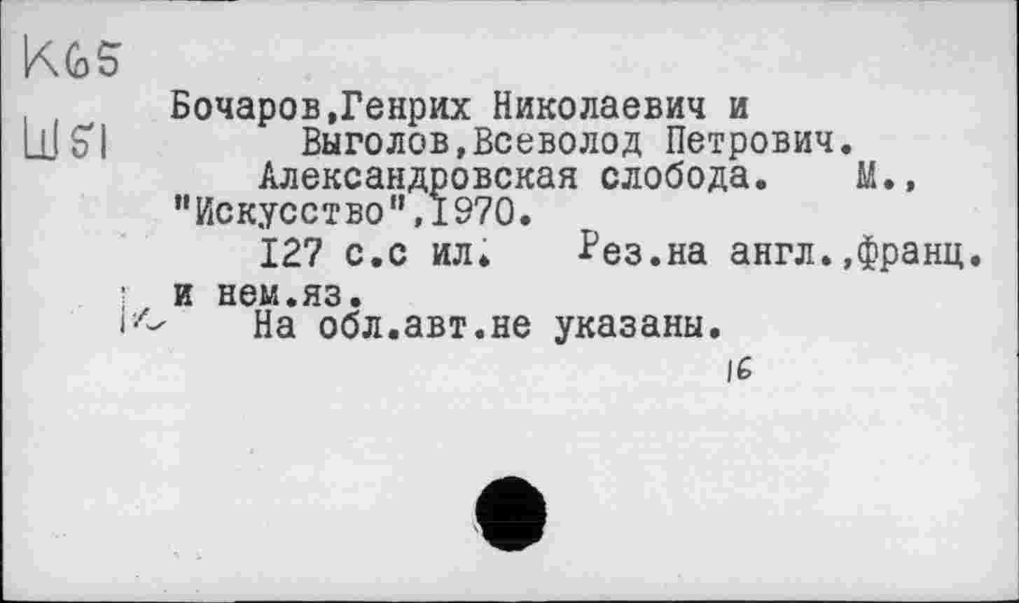 ﻿KGS’
Бочаров,Генрих Николаевич и LUS'!	Выголов,Всеволод Петрович.
Александровская слобода. М.»
"Искусство”,1970.
127 с.с ил. Рез.на англ.,франц
і и нем.яз.
На обл.авт.не указаны.